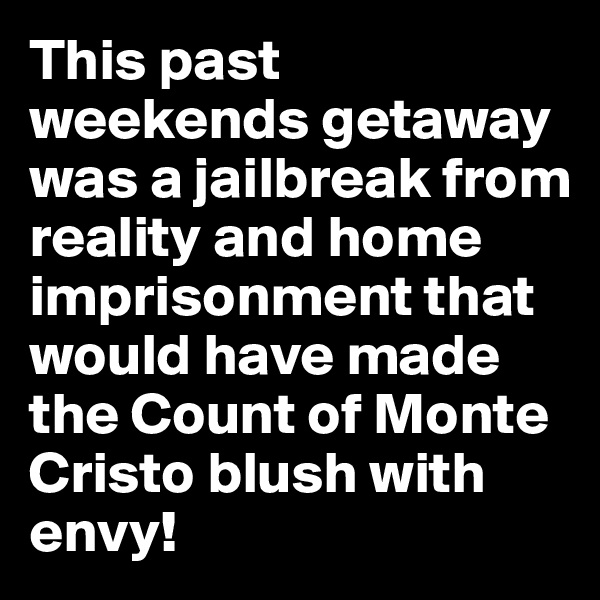 This past weekends getaway was a jailbreak from reality and home imprisonment that would have made the Count of Monte Cristo blush with envy!