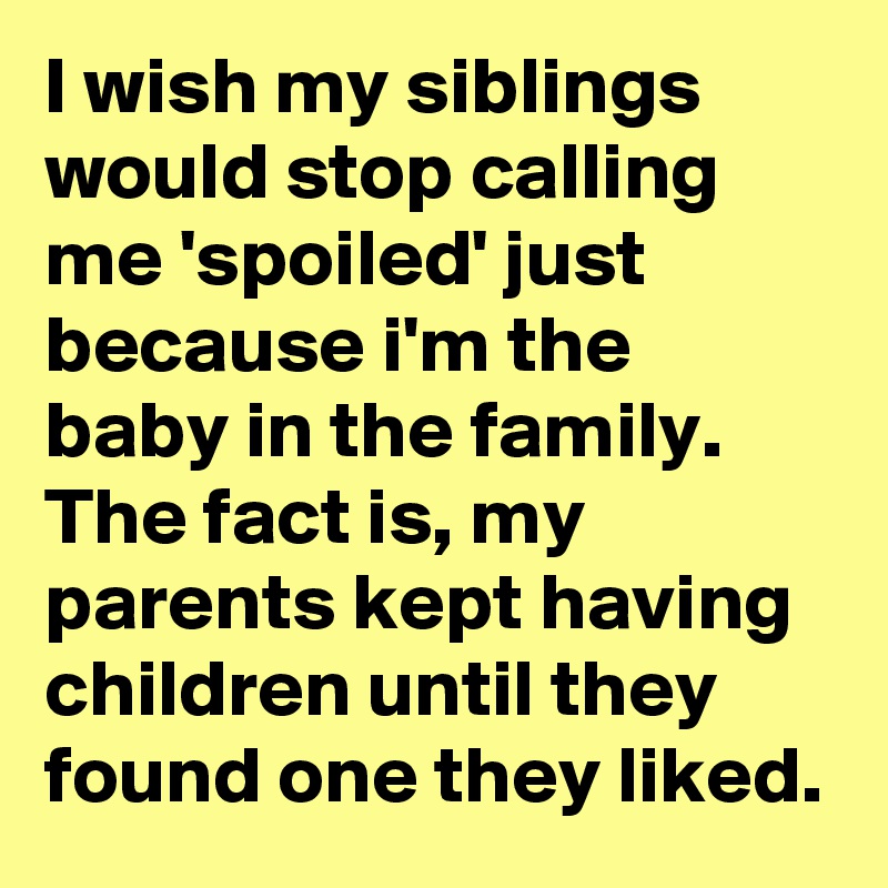 I wish my siblings would stop calling me 'spoiled' just because i'm the baby in the family. 
The fact is, my parents kept having children until they found one they liked.