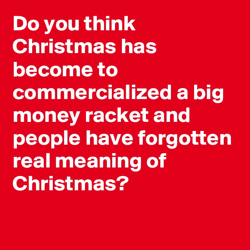 Do you think Christmas has become to commercialized a big money racket and people have forgotten real meaning of Christmas?

