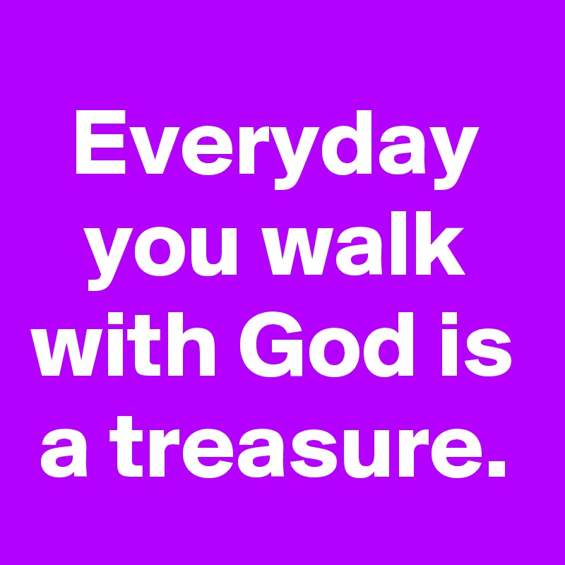 Everyday you walk with God is a treasure.