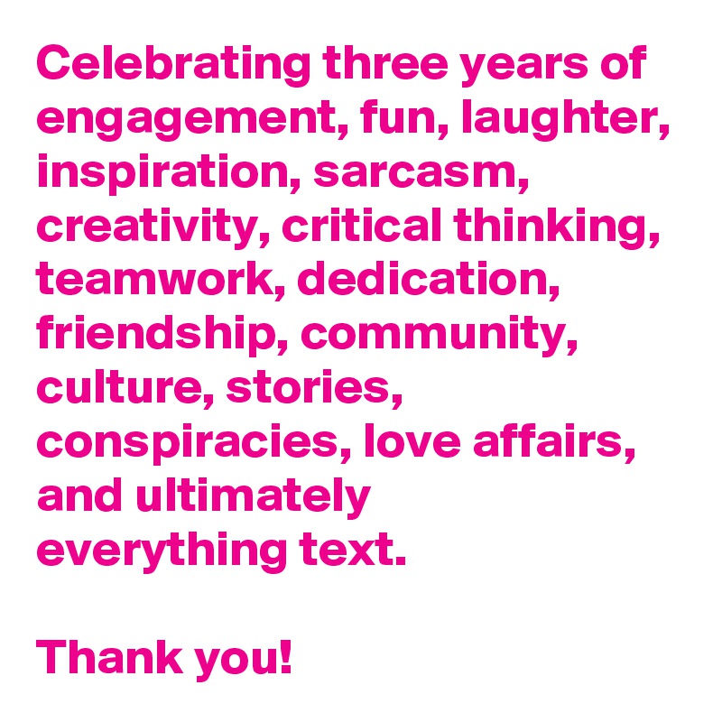 Celebrating three years of engagement, fun, laughter, inspiration, sarcasm, creativity, critical thinking, teamwork, dedication, friendship, community, culture, stories, conspiracies, love affairs, and ultimately 
everything text. 
 
Thank you!