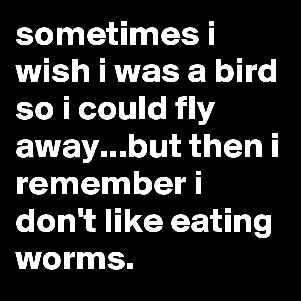 sometimes i wish i was a bird so i could fly away...but then i remember i don't like eating worms.