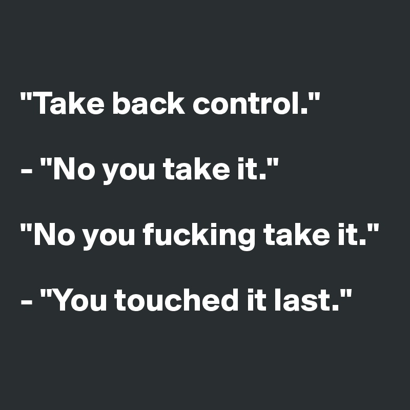 

"Take back control."

- "No you take it."

"No you fucking take it."

- "You touched it last."

