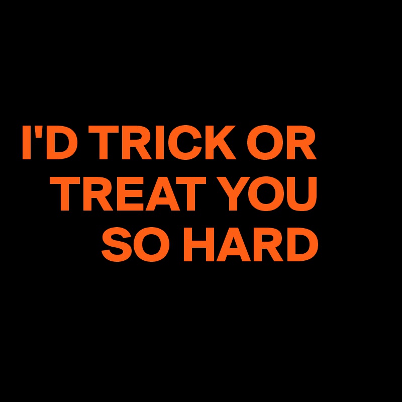 

I'D TRICK OR
   TREAT YOU
        SO HARD

