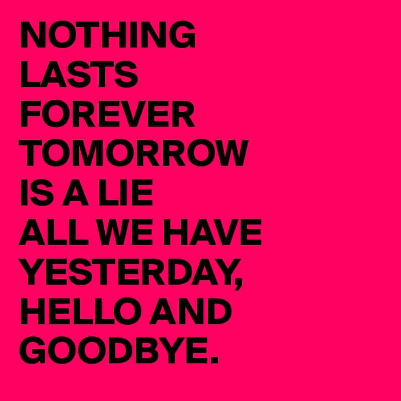 NOTHING
LASTS
FOREVER
TOMORROW
IS A LIE
ALL WE HAVE YESTERDAY,
HELLO AND
GOODBYE.