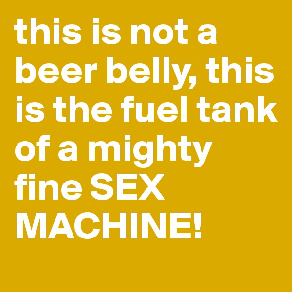 this is not a beer belly, this is the fuel tank of a mighty fine SEX MACHINE!