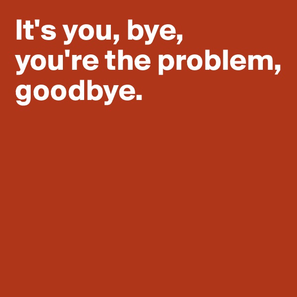 It's you, bye, 
you're the problem, 
goodbye. 




