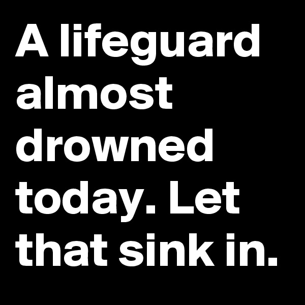 A lifeguard almost drowned today. Let that sink in.