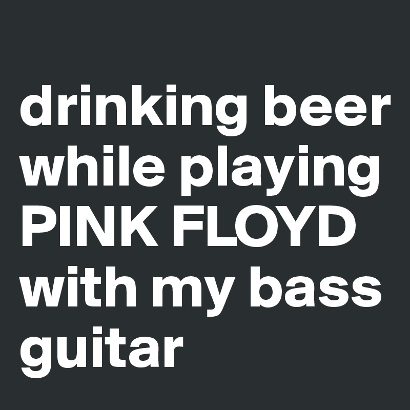 
drinking beer while playing PINK FLOYD with my bass guitar