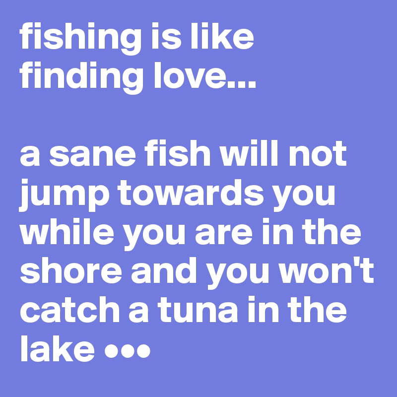 fishing is like finding love...

a sane fish will not jump towards you while you are in the shore and you won't catch a tuna in the lake •••