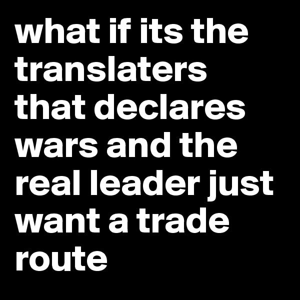 what if its the translaters that declares wars and the real leader just want a trade route