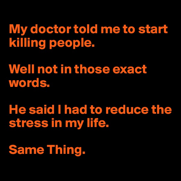 
My doctor told me to start killing people. 

Well not in those exact words. 

He said I had to reduce the stress in my life. 

Same Thing. 
