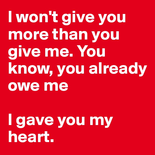 I won't give you more than you give me. You know, you already owe me

I gave you my heart.