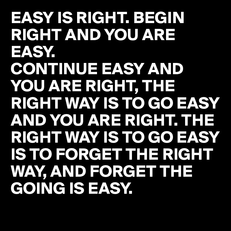EASY IS RIGHT. BEGIN RIGHT AND YOU ARE EASY.
CONTINUE EASY AND YOU ARE RIGHT, THE RIGHT WAY IS TO GO EASY AND YOU ARE RIGHT. THE RIGHT WAY IS TO GO EASY IS TO FORGET THE RIGHT WAY, AND FORGET THE GOING IS EASY.