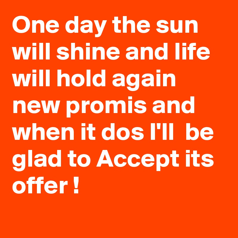 One day the sun will shine and life will hold again new promis and when it dos I'll  be glad to Accept its offer !
