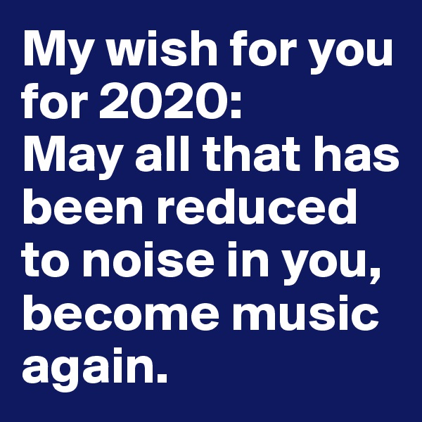 My wish for you for 2020:
May all that has been reduced to noise in you, become music again.