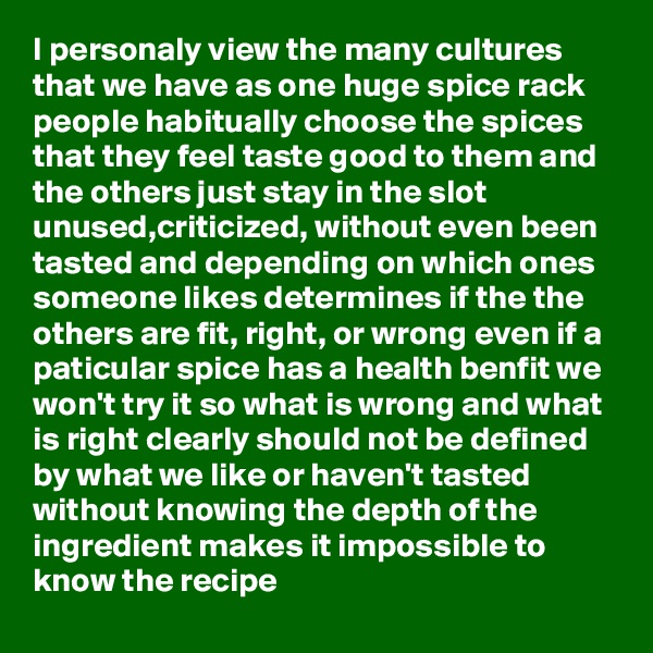 I personaly view the many cultures that we have as one huge spice rack people habitually choose the spices that they feel taste good to them and the others just stay in the slot unused,criticized, without even been tasted and depending on which ones someone likes determines if the the others are fit, right, or wrong even if a paticular spice has a health benfit we won't try it so what is wrong and what is right clearly should not be defined by what we like or haven't tasted without knowing the depth of the ingredient makes it impossible to know the recipe 