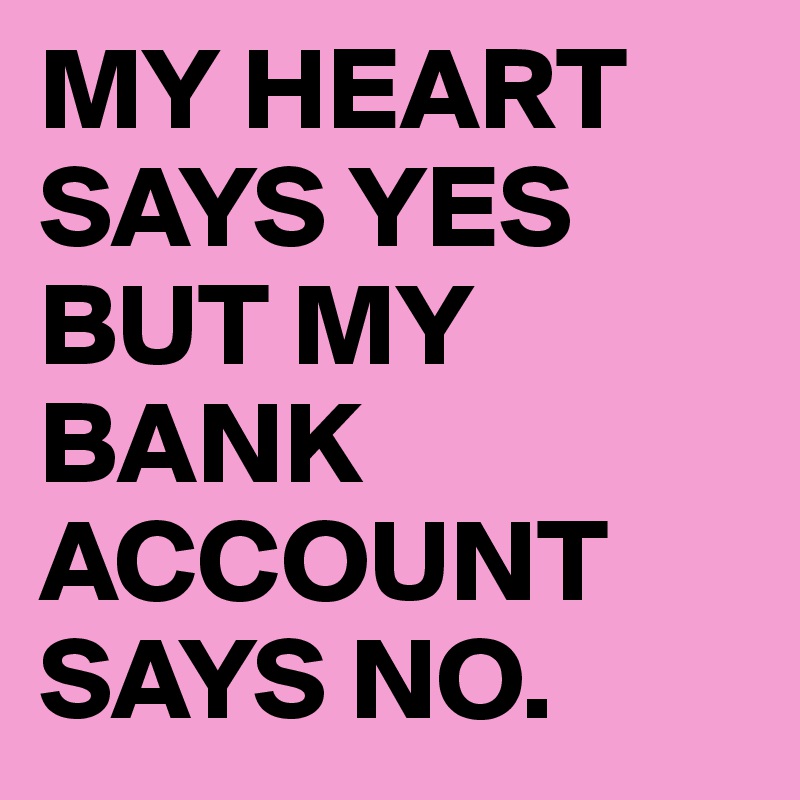 MY HEART SAYS YES BUT MY BANK ACCOUNT SAYS NO.