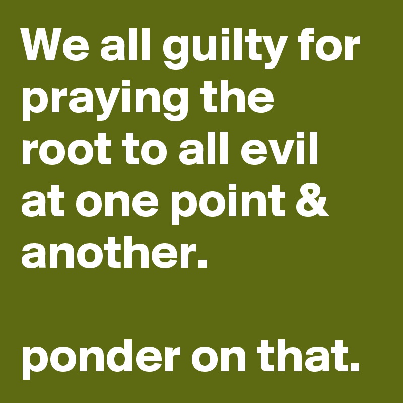 We all guilty for praying the root to all evil at one point & another. 

ponder on that. 