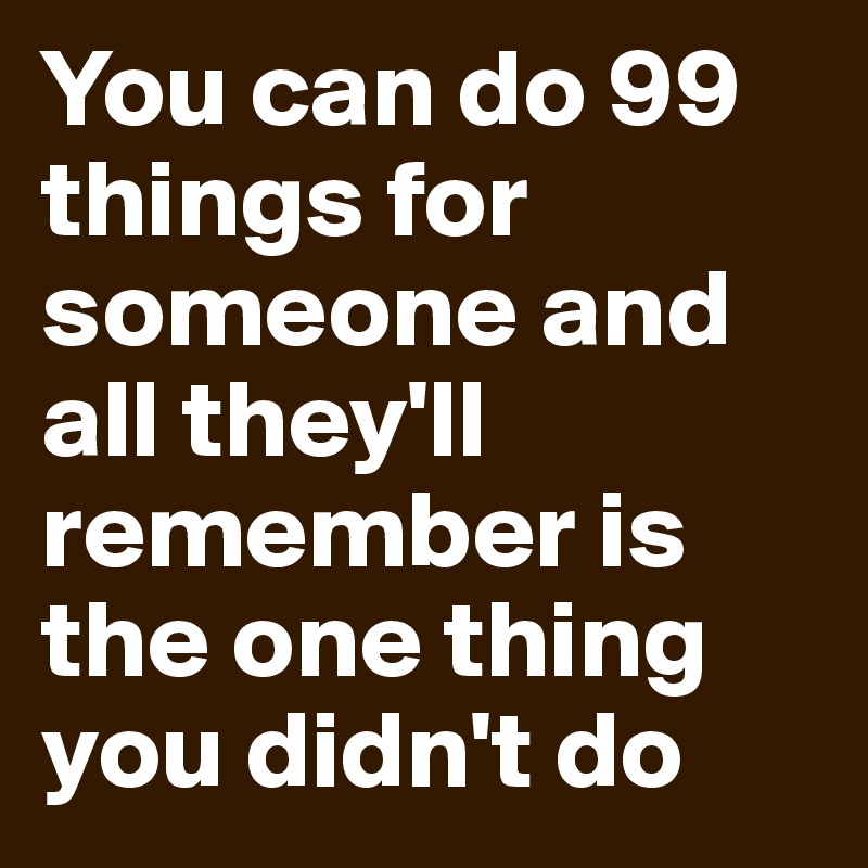 You can do 99 things for someone and all they'll remember is the one thing you didn't do 