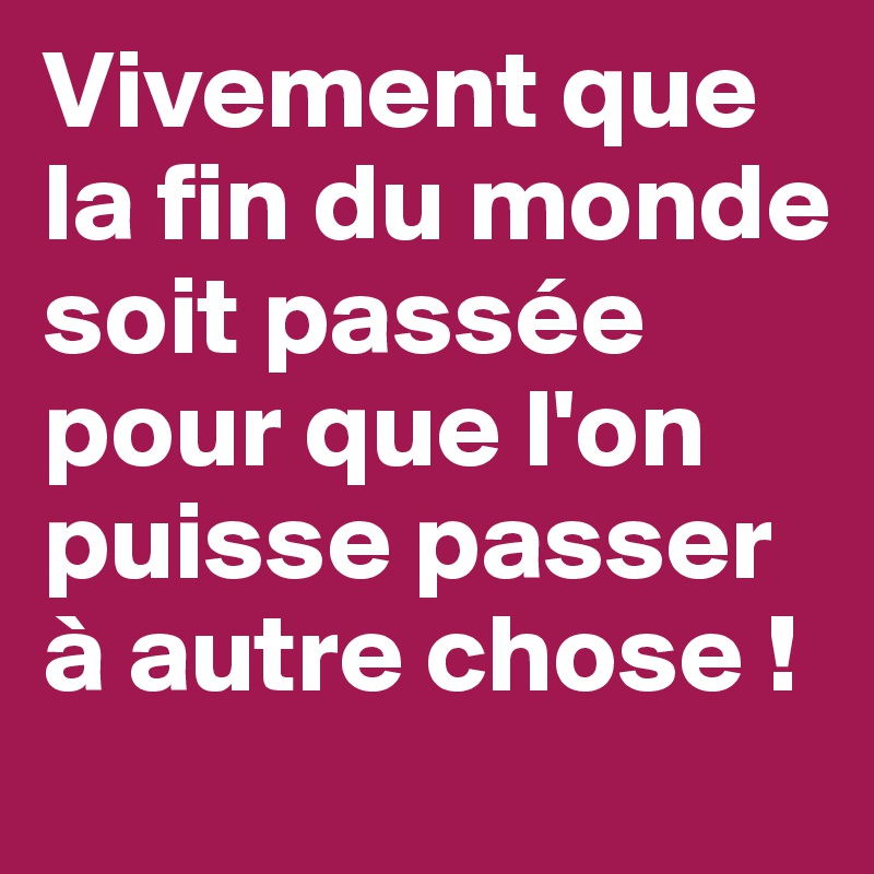 Vivement que la fin du monde soit passée pour que l'on puisse passer à autre chose !