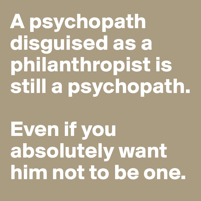 A psychopath disguised as a philanthropist is still a psychopath. 

Even if you absolutely want him not to be one. 