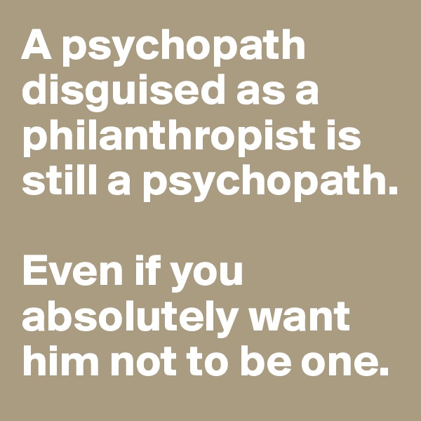 A psychopath disguised as a philanthropist is still a psychopath. 

Even if you absolutely want him not to be one. 