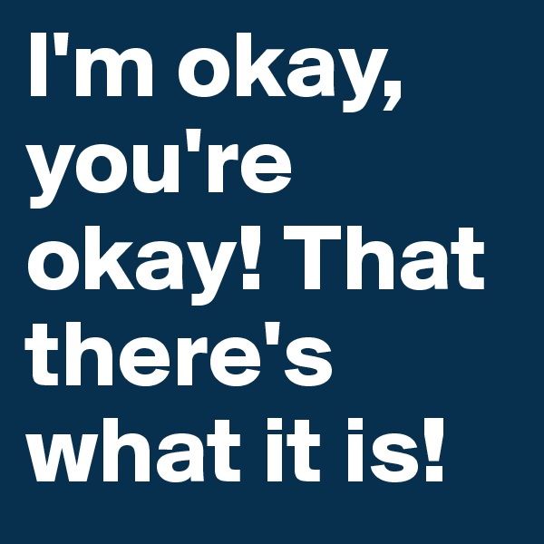 I'm okay, you're okay! That there's what it is!