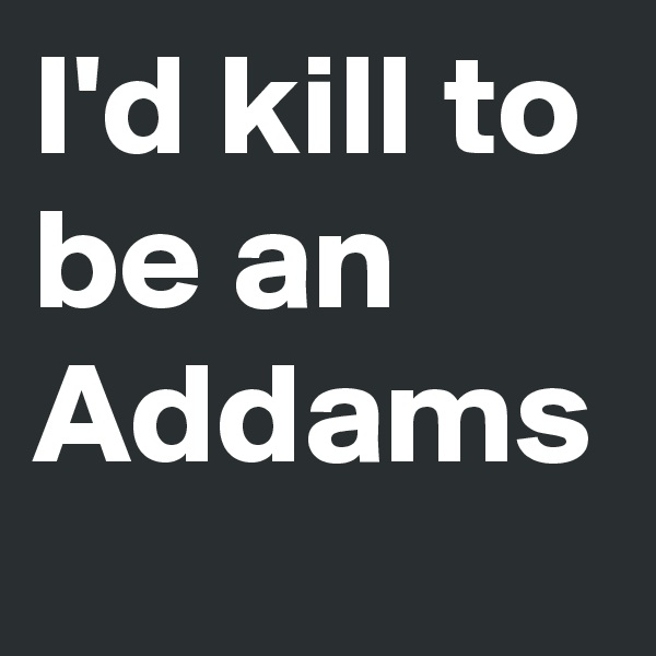 I'd kill to be an Addams