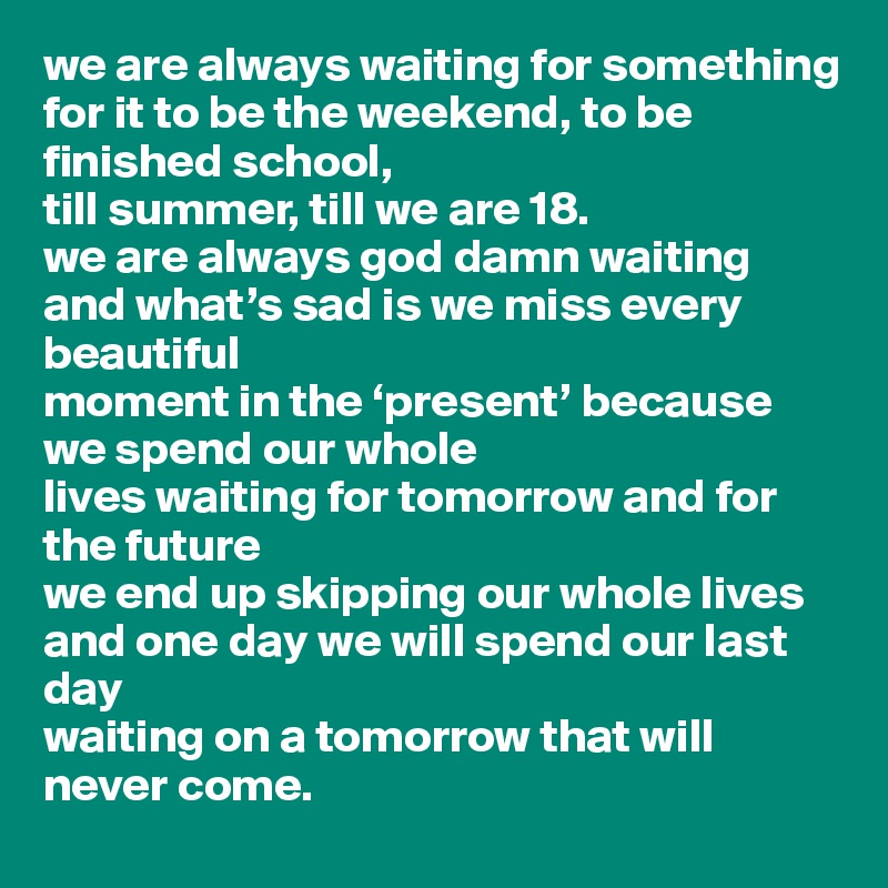 we are always waiting for something
for it to be the weekend, to be finished school, 
till summer, till we are 18.
we are always god damn waiting
and what’s sad is we miss every beautiful
moment in the ‘present’ because we spend our whole
lives waiting for tomorrow and for the future
we end up skipping our whole lives
and one day we will spend our last day
waiting on a tomorrow that will never come.