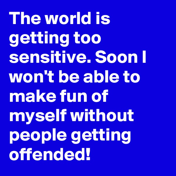 The world is getting too sensitive. Soon I won't be able to make fun of myself without people getting offended!