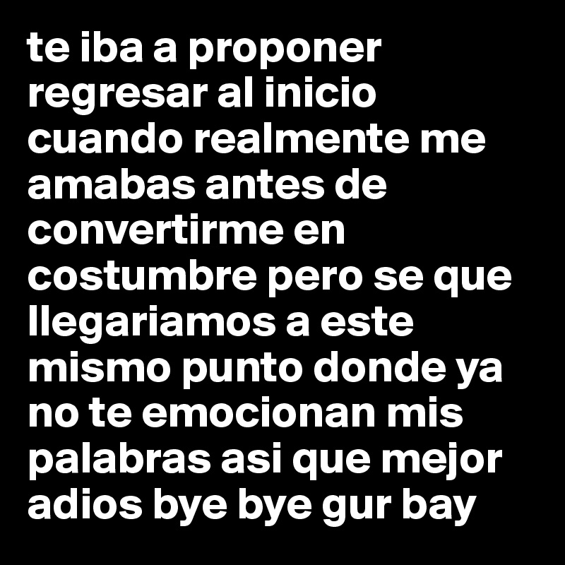 te iba a proponer regresar al inicio cuando realmente me amabas antes de convertirme en costumbre pero se que llegariamos a este mismo punto donde ya no te emocionan mis palabras asi que mejor 
adios bye bye gur bay