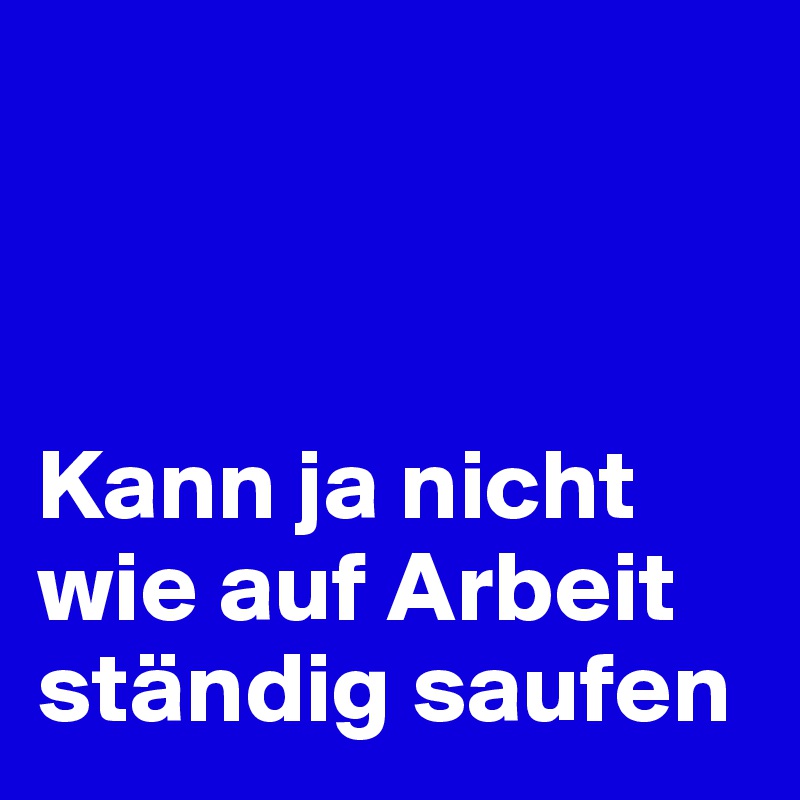 



Kann ja nicht wie auf Arbeit ständig saufen 