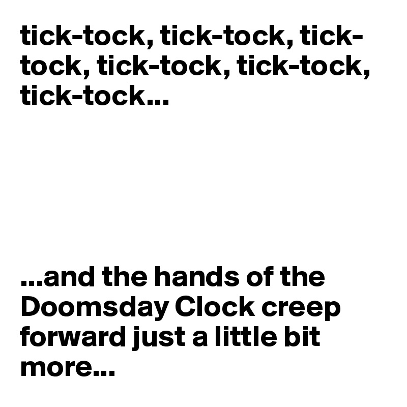 tick-tock, tick-tock, tick-tock, tick-tock, tick-tock, tick-tock...





...and the hands of the Doomsday Clock creep forward just a little bit more...
