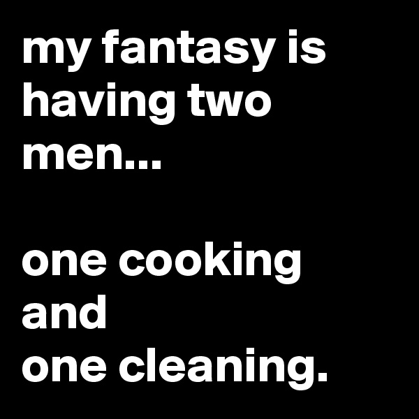 my fantasy is having two men...

one cooking and
one cleaning.