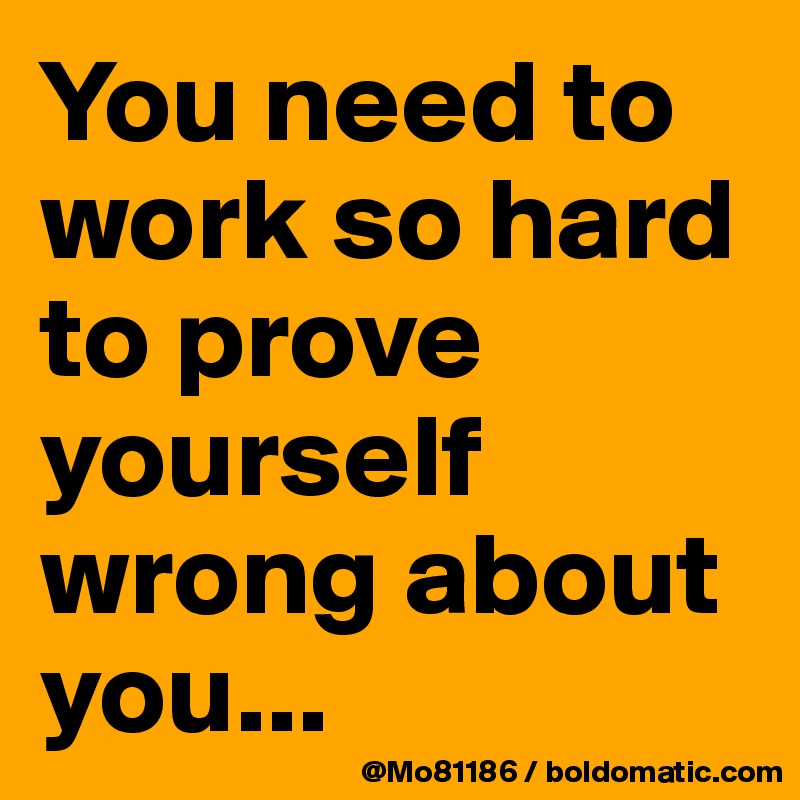 You need to work so hard to prove yourself wrong about you... 