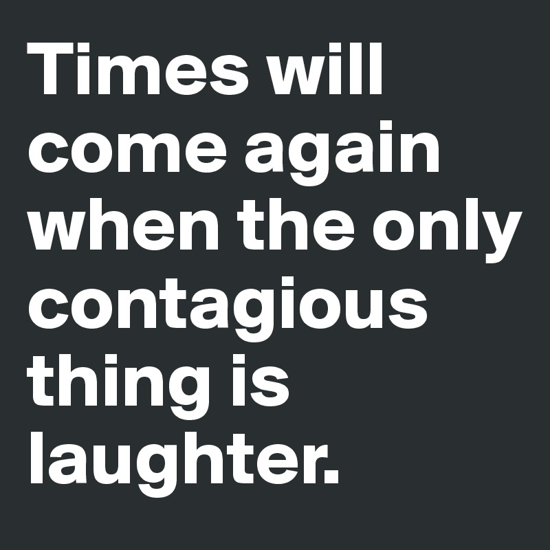 Times will come again when the only contagious thing is laughter.