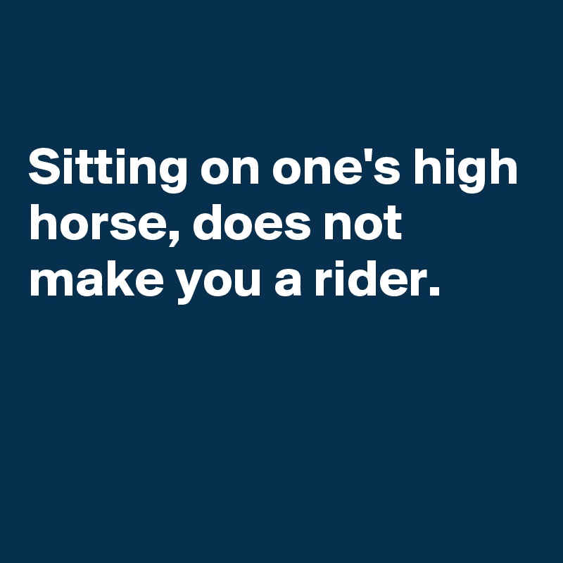 

Sitting on one's high horse, does not make you a rider.


