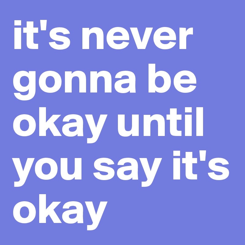 it's never gonna be okay until you say it's okay