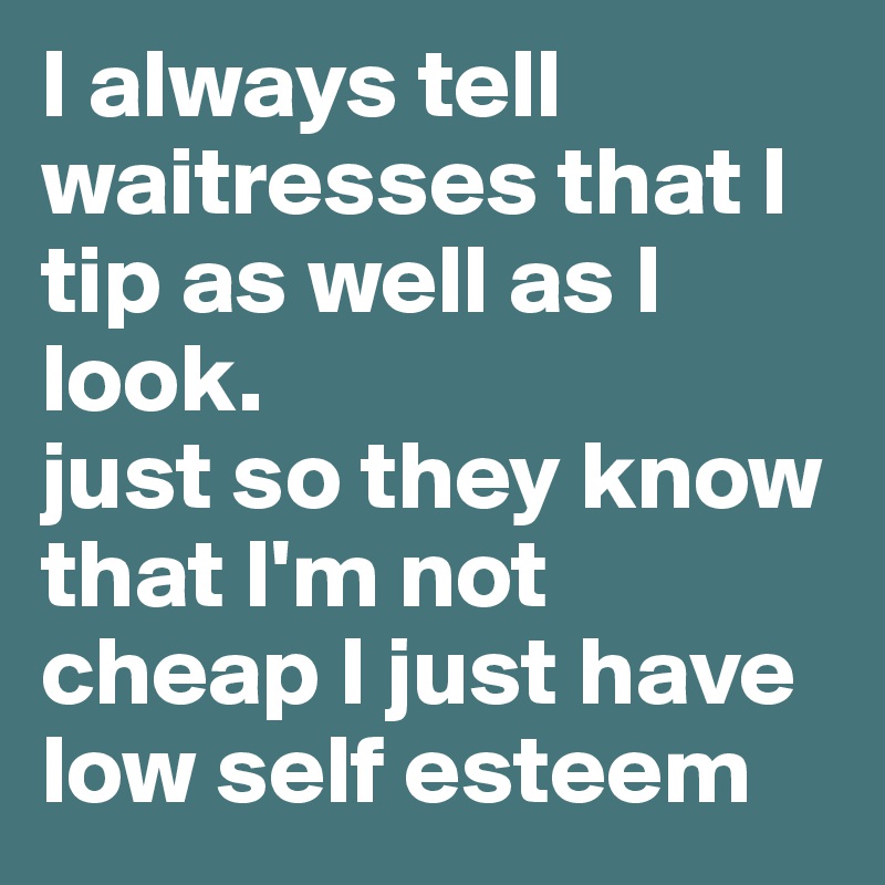 I always tell waitresses that I tip as well as I look.
just so they know that I'm not cheap I just have low self esteem