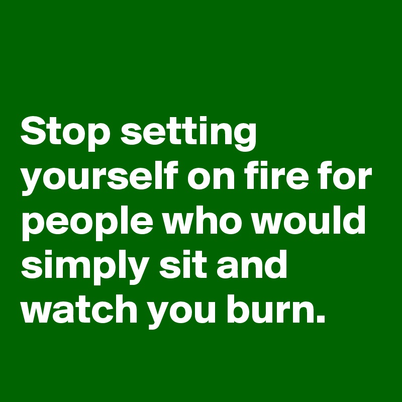 

Stop setting yourself on fire for people who would simply sit and watch you burn.
