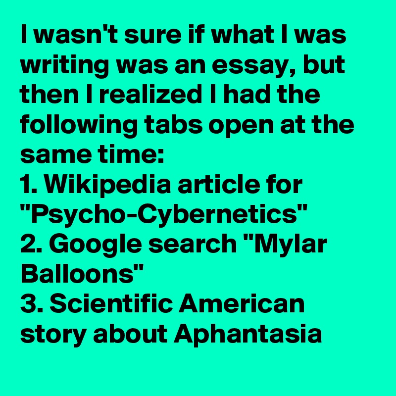 I wasn't sure if what I was writing was an essay, but then I realized I had the following tabs open at the same time: 
1. Wikipedia article for "Psycho-Cybernetics"
2. Google search "Mylar Balloons" 
3. Scientific American story about Aphantasia