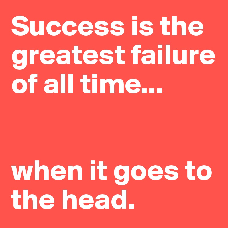 Success is the greatest failure of all time... 


when it goes to the head.