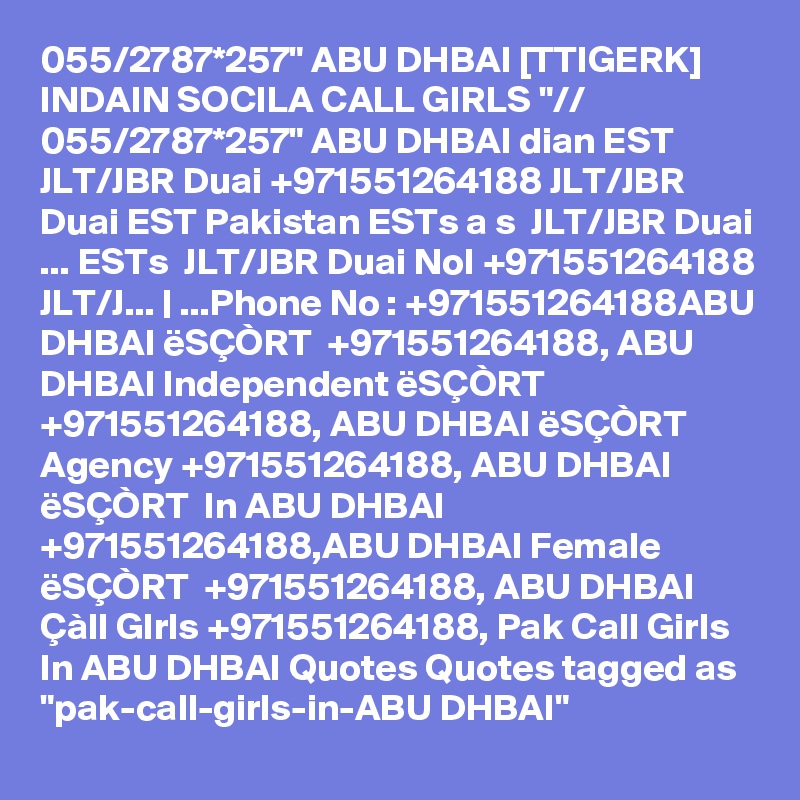 055/2787*257" ABU DHBAI [TTIGERK] INDAIN SOCILA CALL GIRLS "// 055/2787*257" ABU DHBAI dian EST  JLT/JBR Duai +971551264188 JLT/JBR Duai EST Pakistan ESTs a s  JLT/JBR Duai ... ESTs  JLT/JBR Duai NoI +971551264188 JLT/J... | ...Phone No : +971551264188ABU DHBAI ëSÇÒRT  +971551264188, ABU DHBAI Independent ëSÇÒRT  +971551264188, ABU DHBAI ëSÇÒRT  Agency +971551264188, ABU DHBAI ëSÇÒRT  In ABU DHBAI +971551264188,ABU DHBAI Female ëSÇÒRT  +971551264188, ABU DHBAI Çàll GIrls +971551264188, Pak Call Girls In ABU DHBAI Quotes Quotes tagged as "pak-call-girls-in-ABU DHBAI"