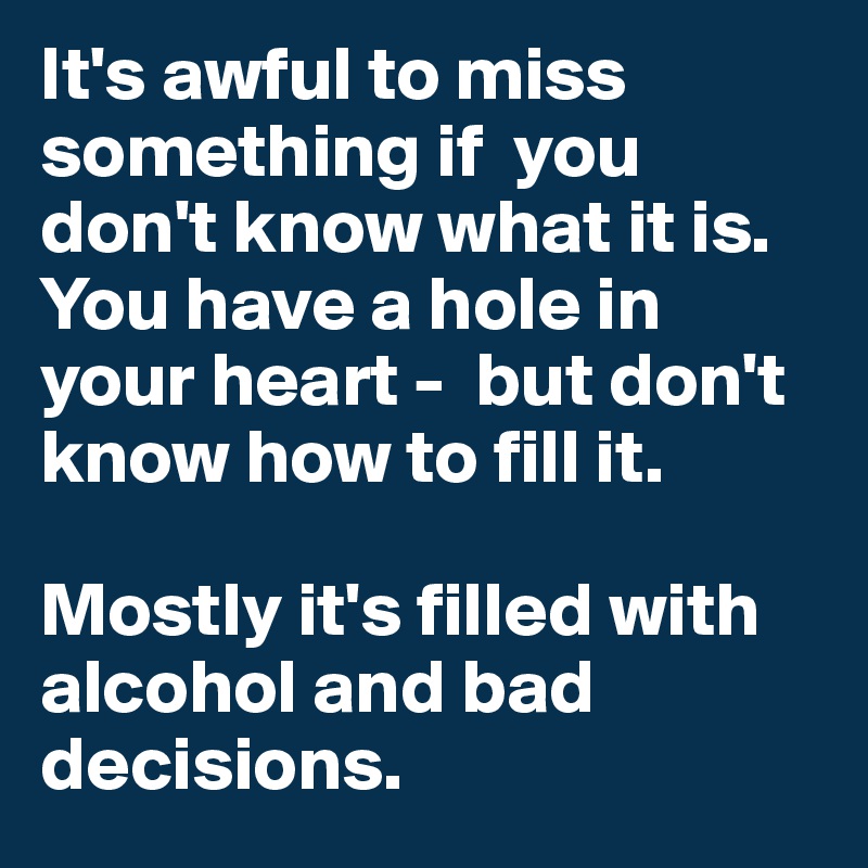 It's awful to miss something if  you don't know what it is.
You have a hole in your heart -  but don't know how to fill it.

Mostly it's filled with alcohol and bad decisions.