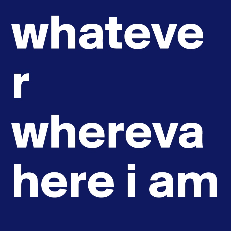 whatever whereva here i am