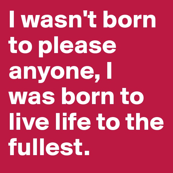I wasn't born to please anyone, I was born to live life to the fullest. 
