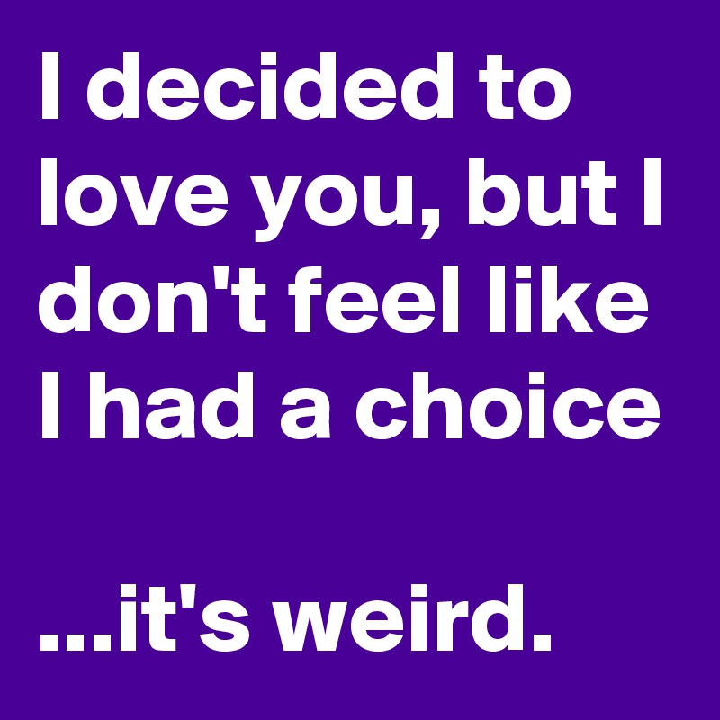 I decided to love you, but I don't feel like I had a choice 

...it's weird.