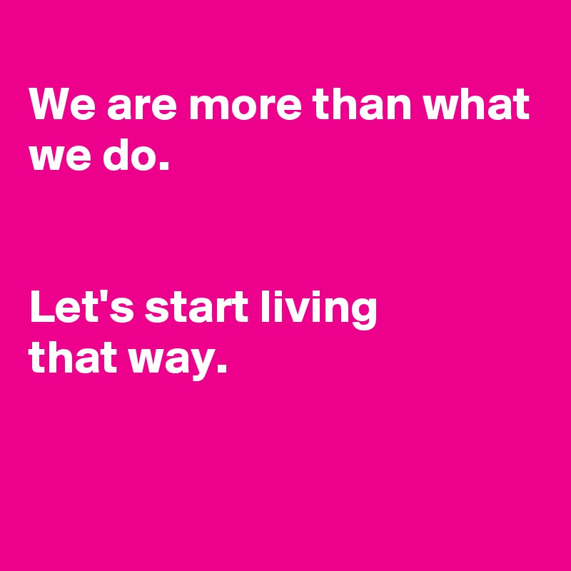 
We are more than what we do.


Let's start living
that way.


