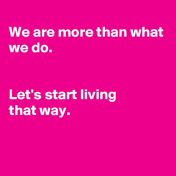 
We are more than what we do.


Let's start living
that way.


